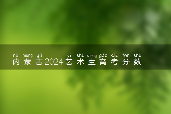 内蒙古2024艺术生高考分数怎么算 录取原则是什么