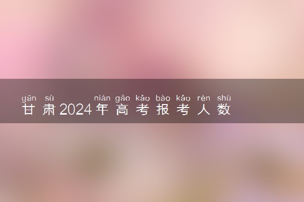 甘肃2024年高考报考人数 多少人报名高考