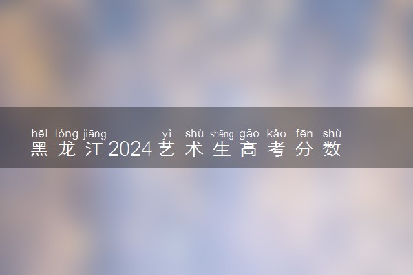 黑龙江2024艺术生高考分数怎么算 录取原则是什么