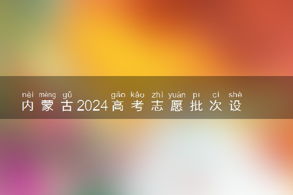 内蒙古2024高考志愿批次设置 有哪些批次