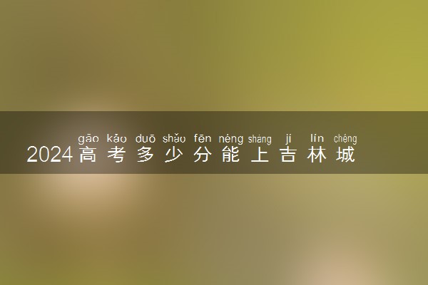 2024高考多少分能上吉林城市职业技术学院 最低分数线和位次