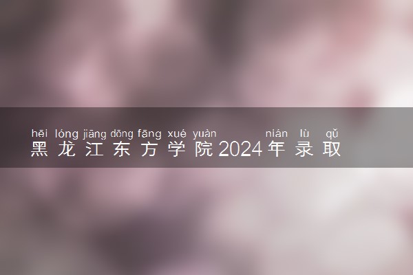 黑龙江东方学院2024年录取分数线 各专业录取最低分及位次