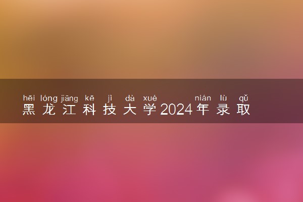 黑龙江科技大学2024年录取分数线 各专业录取最低分及位次