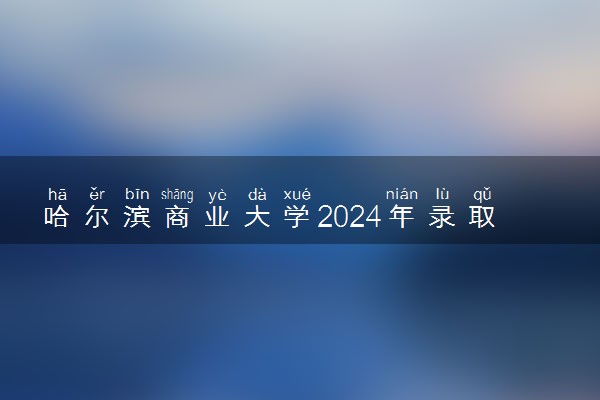 哈尔滨商业大学2024年录取分数线 各专业录取最低分及位次