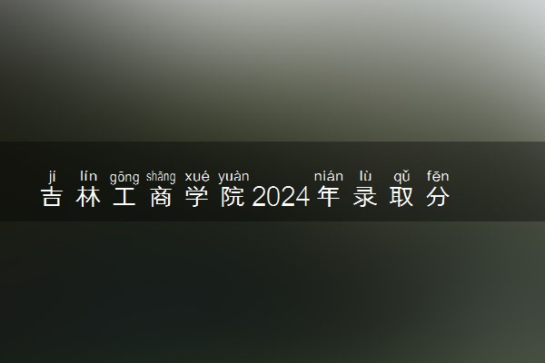 吉林工商学院2024年录取分数线 各专业录取最低分及位次