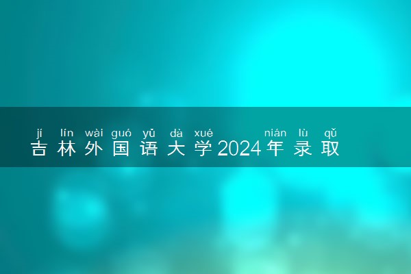 吉林外国语大学2024年录取分数线 各专业录取最低分及位次