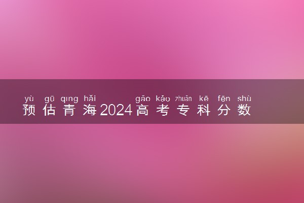 预估青海2024高考专科分数线 专科录取分数线预测多少分