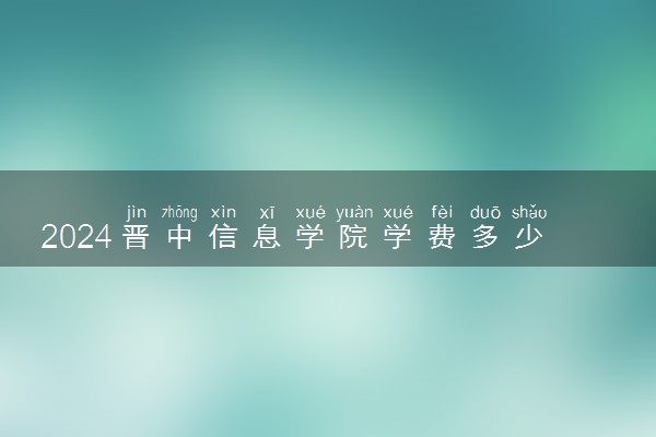 2024晋中信息学院学费多少钱一年 各专业收费标准