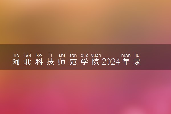 河北科技师范学院2024年录取分数线 各专业录取最低分及位次