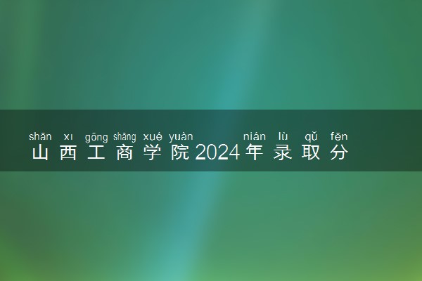 山西工商学院2024年录取分数线 各专业录取最低分及位次