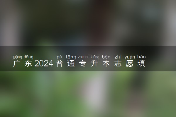 广东2024普通专升本志愿填报什么时候结束 几点截止
