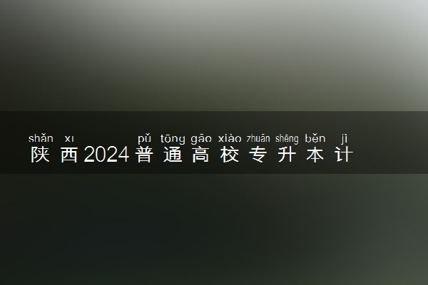 陕西2024普通高校专升本计划最新公布 各院校招收多少人