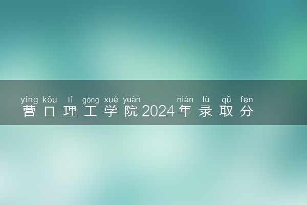 营口理工学院2024年录取分数线 各专业录取最低分及位次