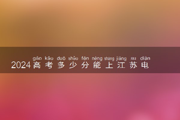 2024高考多少分能上江苏电子信息职业学院 最低分数线和位次