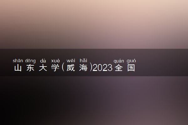 山东大学(威海)2023全国各省录取分数线及最低位次 高考多少分能上