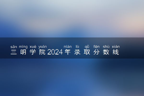 三明学院2024年录取分数线 各专业录取最低分及位次