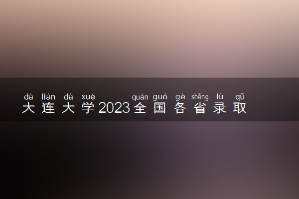 大连大学2023全国各省录取分数线及最低位次 高考多少分能上