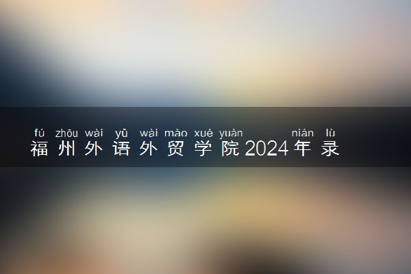 福州外语外贸学院2024年录取分数线 各专业录取最低分及位次