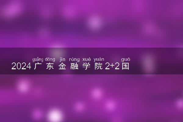 2024广东金融学院2+2国际本科申请难度大吗 好找工作吗