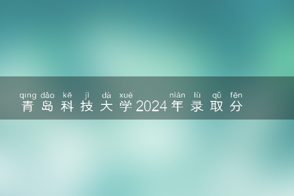 青岛科技大学2024年录取分数线 各专业录取最低分及位次