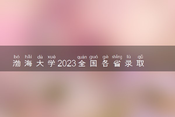 渤海大学2023全国各省录取分数线及最低位次 高考多少分能上