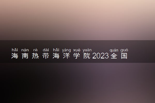 海南热带海洋学院2023全国各省录取分数线及最低位次 高考多少分能上