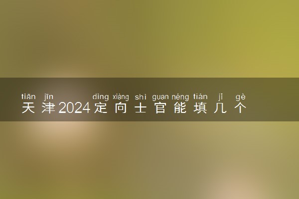 天津2024定向士官能填几个志愿 可以报多少学校和专业