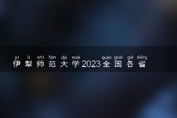 伊犁师范大学2023全国各省录取分数线及最低位次 高考多少分能上