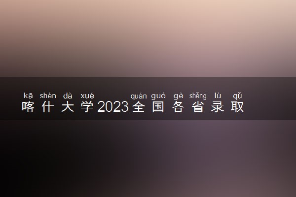 喀什大学2023全国各省录取分数线及最低位次 高考多少分能上