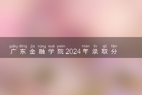 广东金融学院2024年录取分数线 各专业录取最低分及位次