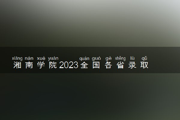 湘南学院2023全国各省录取分数线及最低位次 高考多少分能上