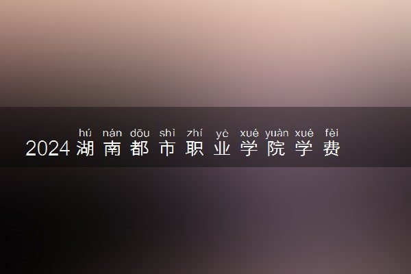 2024湖南都市职业学院学费多少钱一年 各专业收费标准