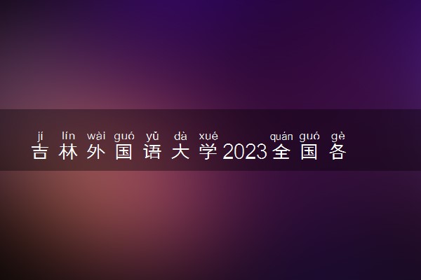 吉林外国语大学2023全国各省录取分数线及最低位次 高考多少分能上