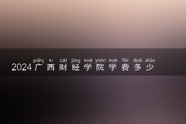 2024广西财经学院学费多少钱一年 各专业收费标准