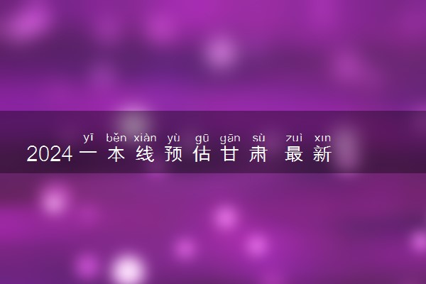 2024一本线预估甘肃 最新分数线预测