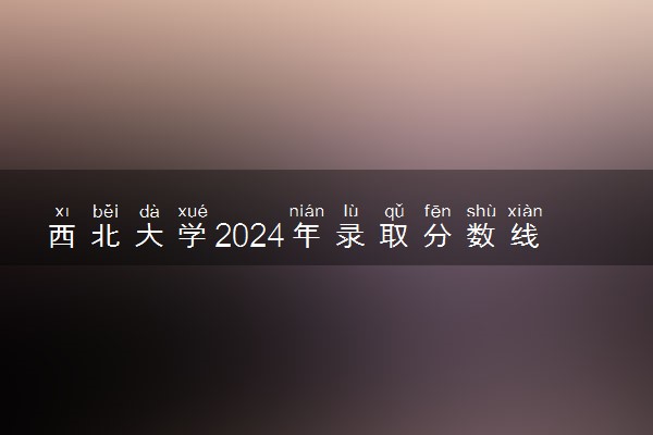 西北大学2024年录取分数线 各专业录取最低分及位次