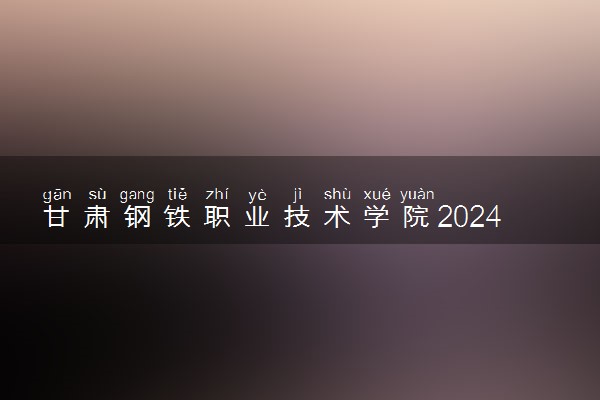 甘肃钢铁职业技术学院2024年录取分数线 各专业录取最低分及位次