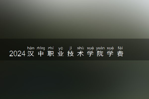 2024汉中职业技术学院学费多少钱一年 各专业收费标准