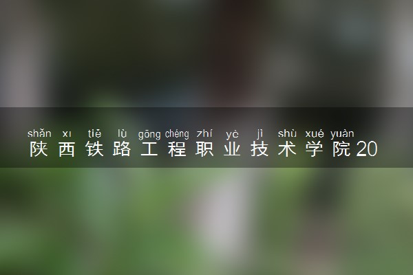 陕西铁路工程职业技术学院2023全国各省录取分数线及最低位次 高考多少分能上