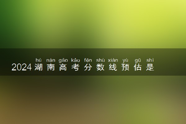 2024湖南高考分数线预估是多少分 分数线预测