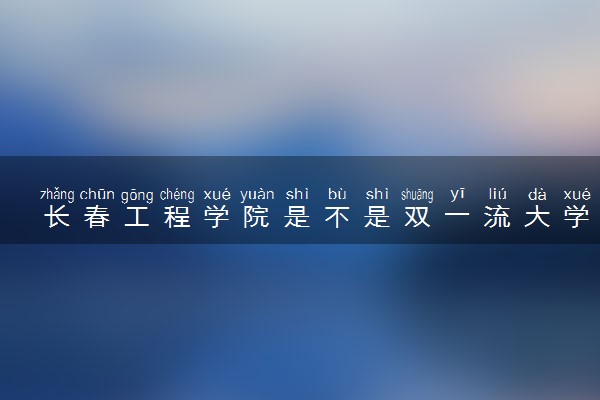 长春工程学院是不是双一流大学 是名校吗评价怎么样好不好