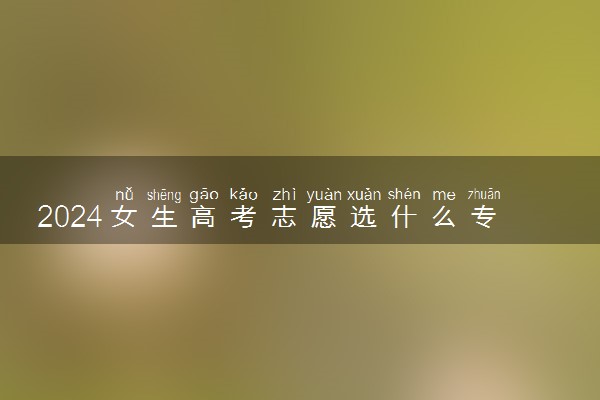 2024女生高考志愿选什么专业好 哪些专业适合女生