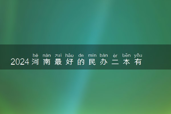 2024河南最好的民办二本有哪些 什么学校实力强
