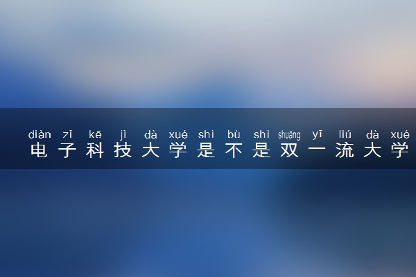 电子科技大学是不是双一流大学 是名校吗评价怎么样好不好