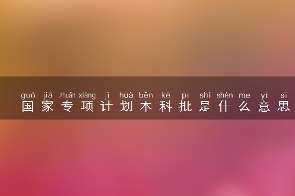 国家专项计划本科批是什么意思 怎么录取的