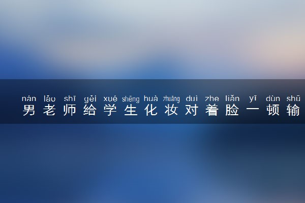 男老师给学生化妆对着脸一顿输出 什么情况