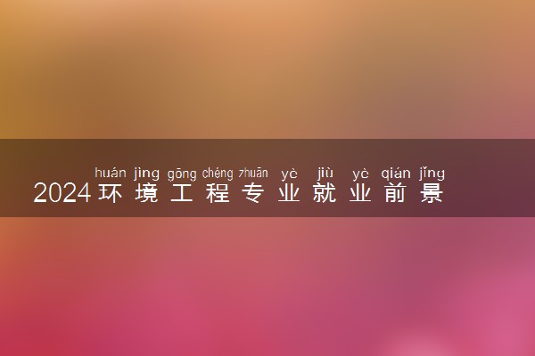 2024环境工程专业就业前景及就业方向最新