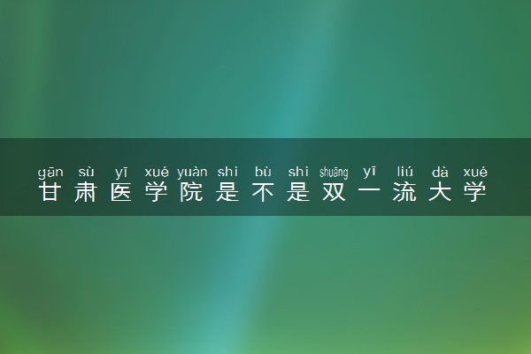 甘肃医学院是不是双一流大学 是名校吗评价怎么样好不好