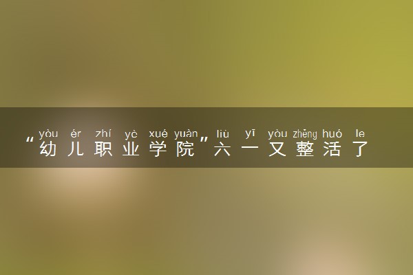 “幼儿职业学院”六一又整活了 具体什么情况