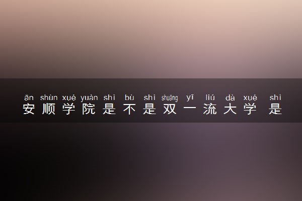 安顺学院是不是双一流大学 是名校吗评价怎么样好不好